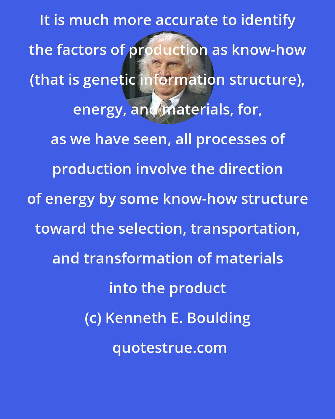 Kenneth E. Boulding: It is much more accurate to identify the factors of production as know-how (that is genetic information structure), energy, and materials, for, as we have seen, all processes of production involve the direction of energy by some know-how structure toward the selection, transportation, and transformation of materials into the product