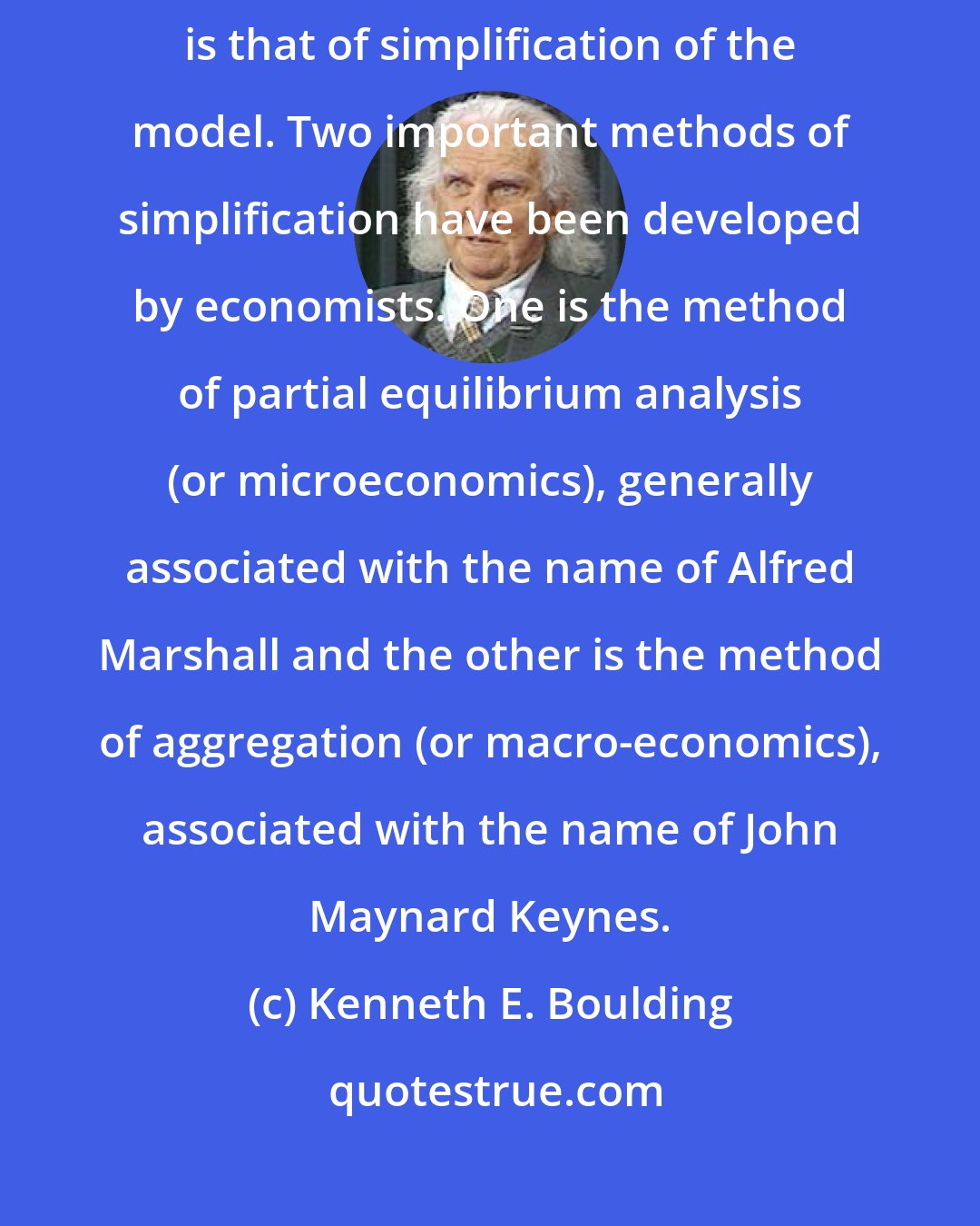 Kenneth E. Boulding: One of the most important skills of the economist, therefore, is that of simplification of the model. Two important methods of simplification have been developed by economists. One is the method of partial equilibrium analysis (or microeconomics), generally associated with the name of Alfred Marshall and the other is the method of aggregation (or macro-economics), associated with the name of John Maynard Keynes.