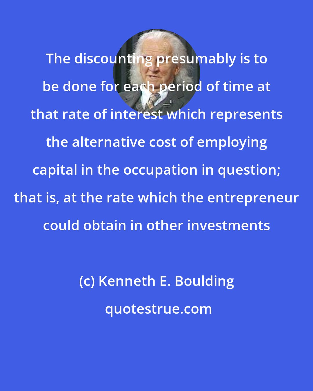Kenneth E. Boulding: The discounting presumably is to be done for each period of time at that rate of interest which represents the alternative cost of employing capital in the occupation in question; that is, at the rate which the entrepreneur could obtain in other investments