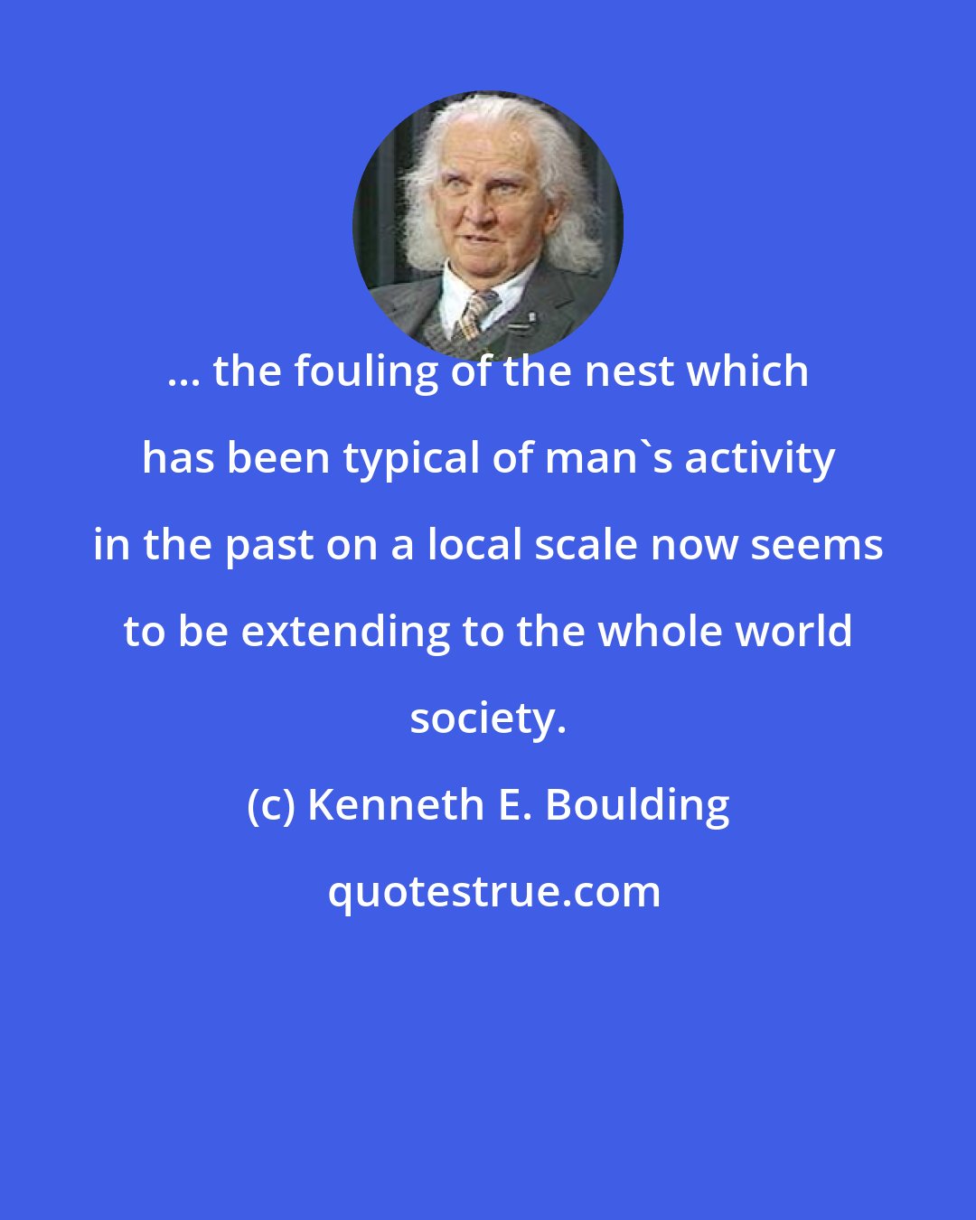 Kenneth E. Boulding: ... the fouling of the nest which has been typical of man's activity in the past on a local scale now seems to be extending to the whole world society.