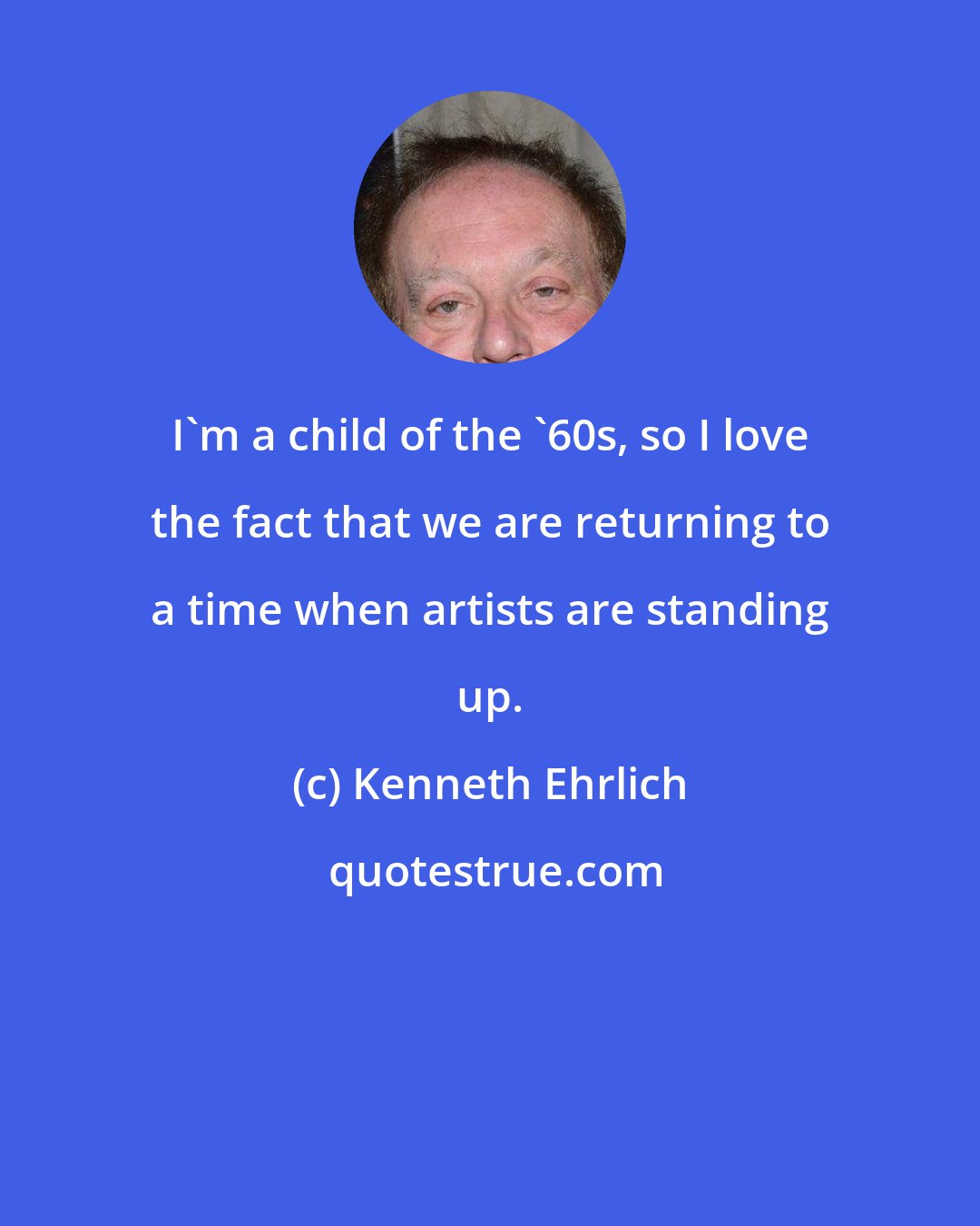 Kenneth Ehrlich: I'm a child of the '60s, so I love the fact that we are returning to a time when artists are standing up.