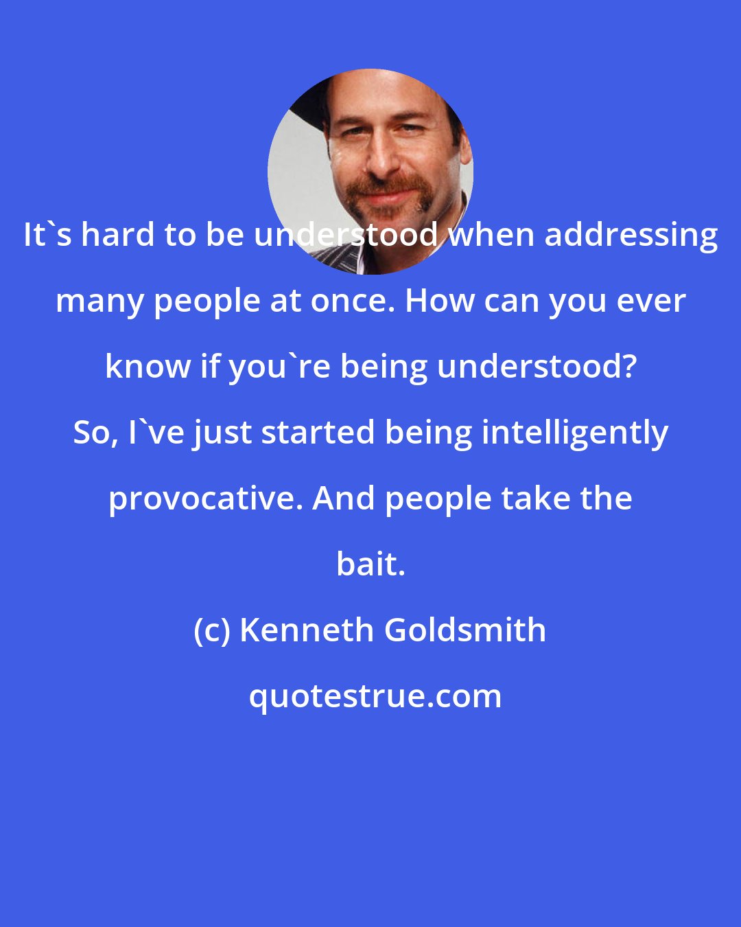 Kenneth Goldsmith: It's hard to be understood when addressing many people at once. How can you ever know if you're being understood? So, I've just started being intelligently provocative. And people take the bait.
