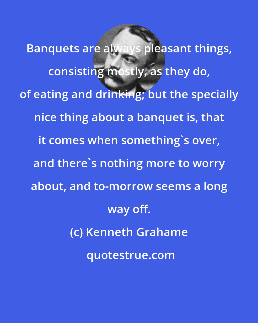 Kenneth Grahame: Banquets are always pleasant things, consisting mostly, as they do, of eating and drinking; but the specially nice thing about a banquet is, that it comes when something's over, and there's nothing more to worry about, and to-morrow seems a long way off.