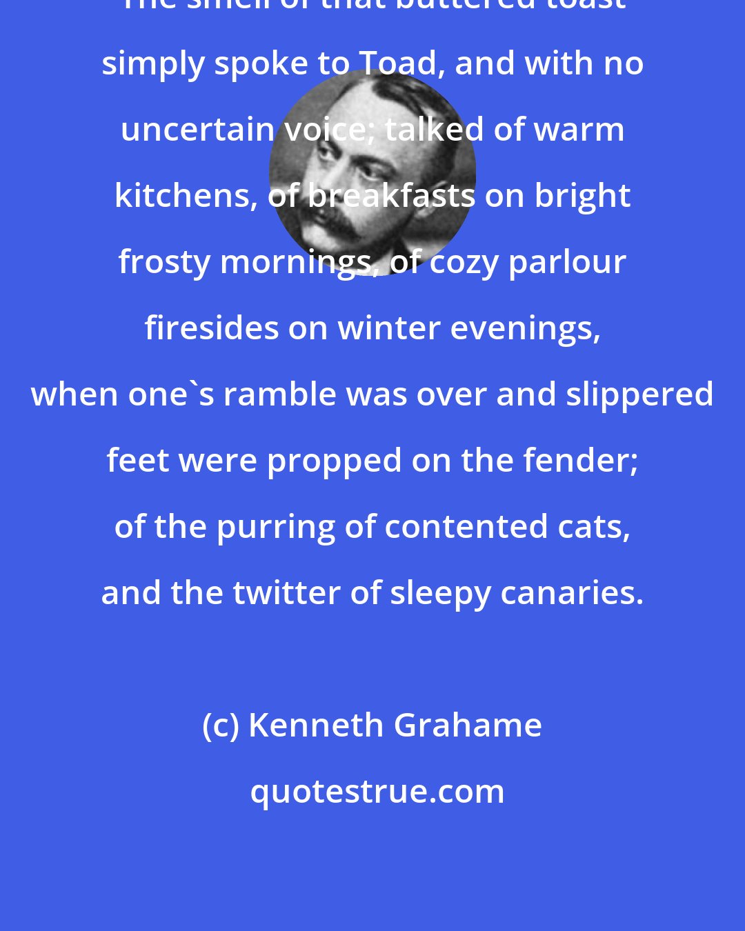 Kenneth Grahame: The smell of that buttered toast simply spoke to Toad, and with no uncertain voice; talked of warm kitchens, of breakfasts on bright frosty mornings, of cozy parlour firesides on winter evenings, when one's ramble was over and slippered feet were propped on the fender; of the purring of contented cats, and the twitter of sleepy canaries.