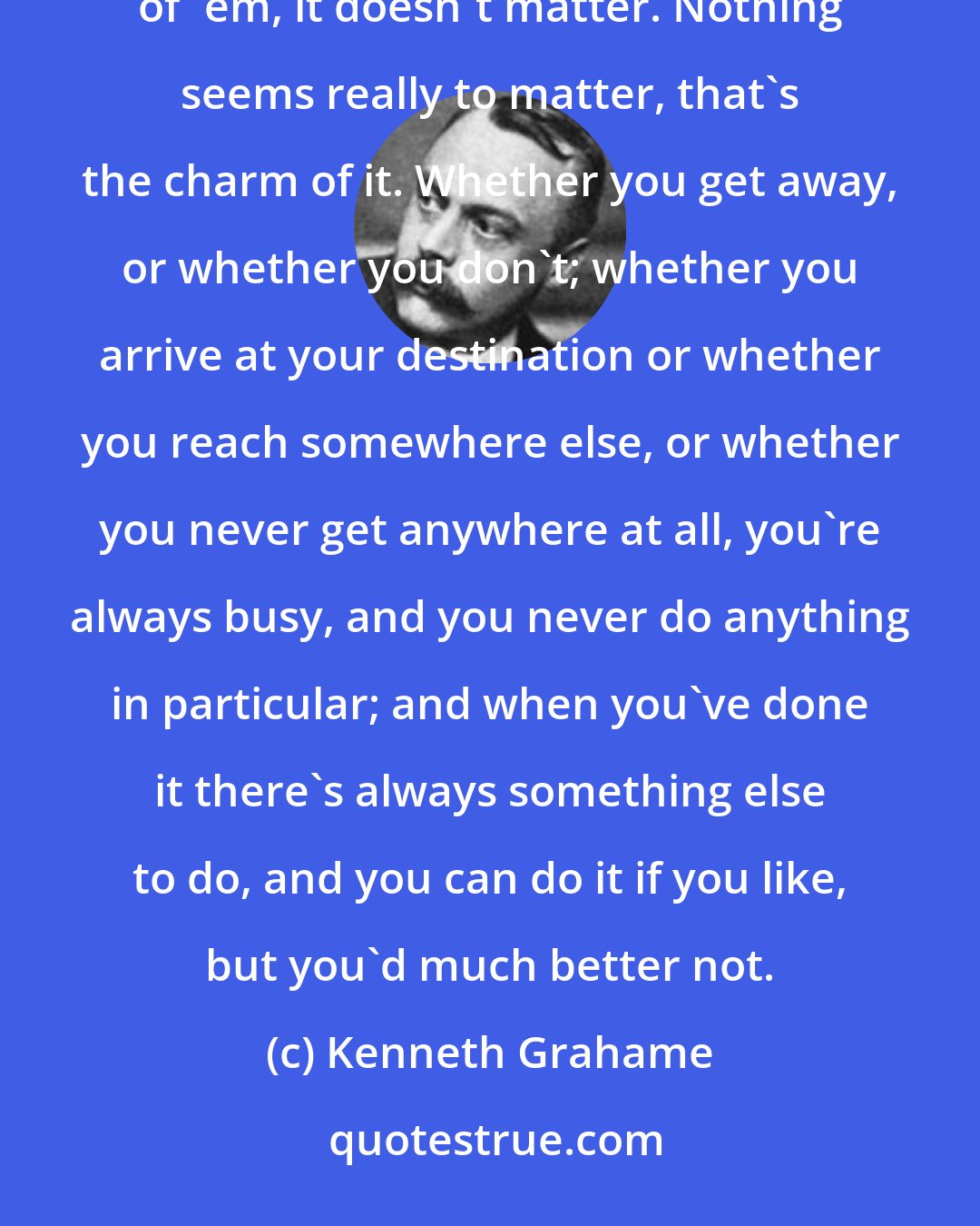 Kenneth Grahame: There is nothing -- absolutely nothing -- half so much worth doing as simply messing about in boats. In or out of 'em, it doesn't matter. Nothing seems really to matter, that's the charm of it. Whether you get away, or whether you don't; whether you arrive at your destination or whether you reach somewhere else, or whether you never get anywhere at all, you're always busy, and you never do anything in particular; and when you've done it there's always something else to do, and you can do it if you like, but you'd much better not.