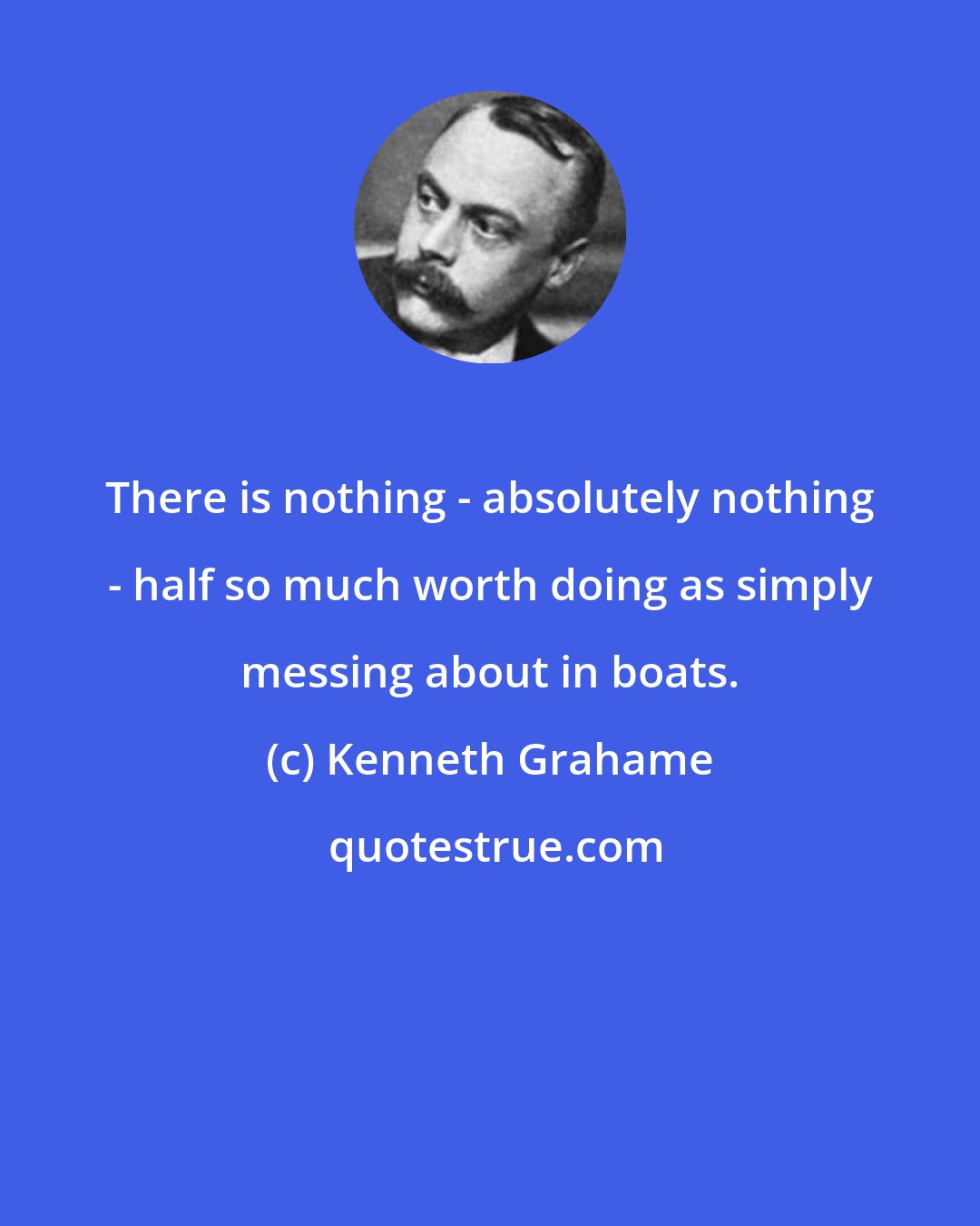 Kenneth Grahame: There is nothing - absolutely nothing - half so much worth doing as simply messing about in boats.