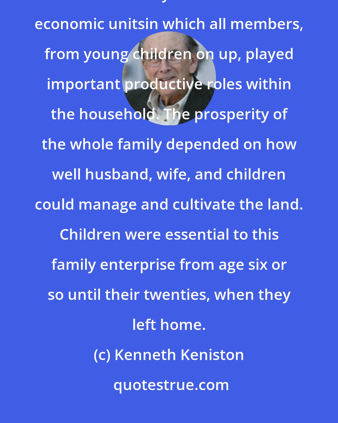 Kenneth Keniston: The most important difference between these early American families and our own is that early families constituted economic unitsin which all members, from young children on up, played important productive roles within the household. The prosperity of the whole family depended on how well husband, wife, and children could manage and cultivate the land. Children were essential to this family enterprise from age six or so until their twenties, when they left home.