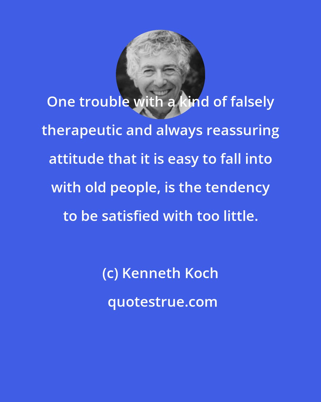 Kenneth Koch: One trouble with a kind of falsely therapeutic and always reassuring attitude that it is easy to fall into with old people, is the tendency to be satisfied with too little.