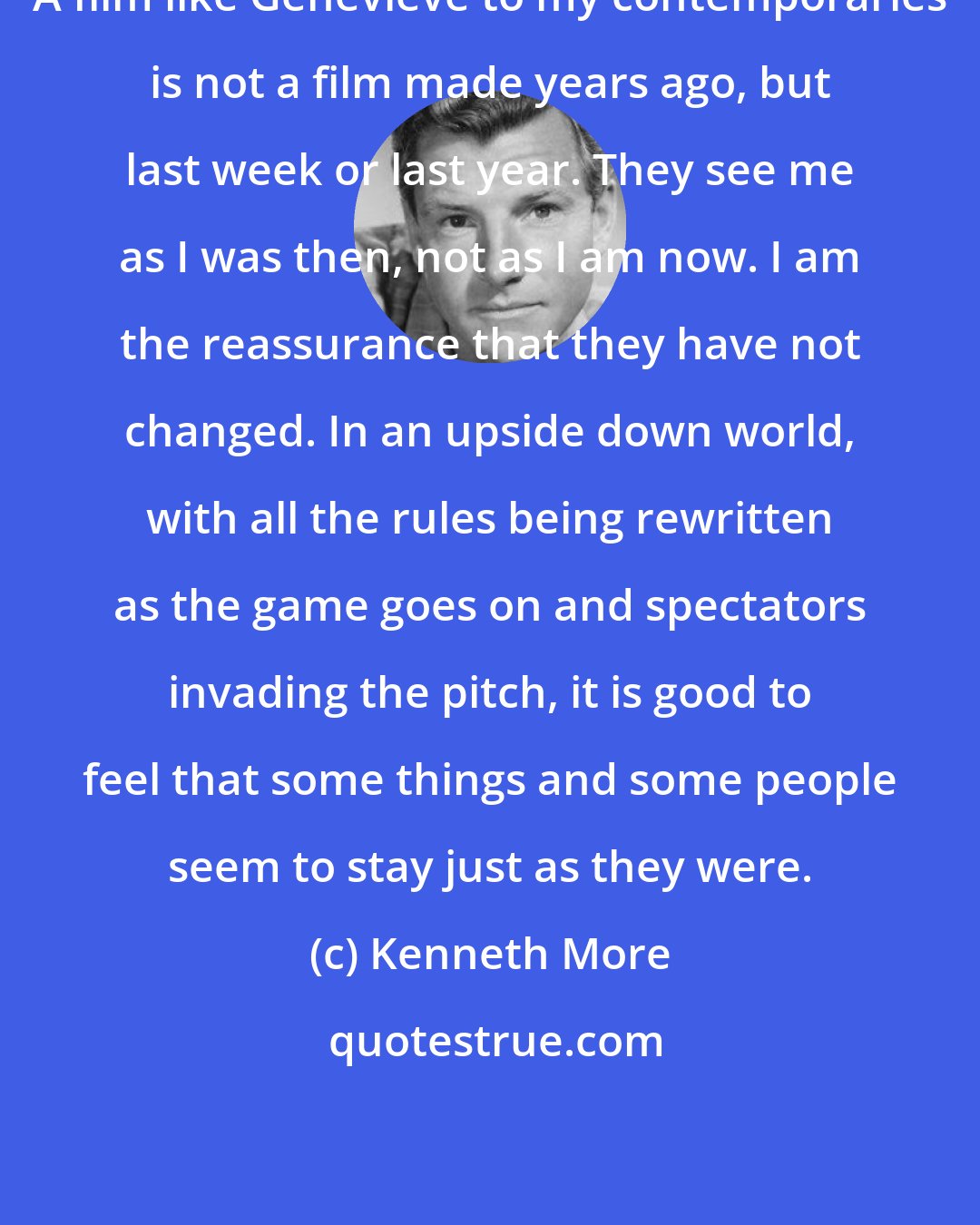 Kenneth More: A film like Genevieve to my contemporaries is not a film made years ago, but last week or last year. They see me as I was then, not as I am now. I am the reassurance that they have not changed. In an upside down world, with all the rules being rewritten as the game goes on and spectators invading the pitch, it is good to feel that some things and some people seem to stay just as they were.