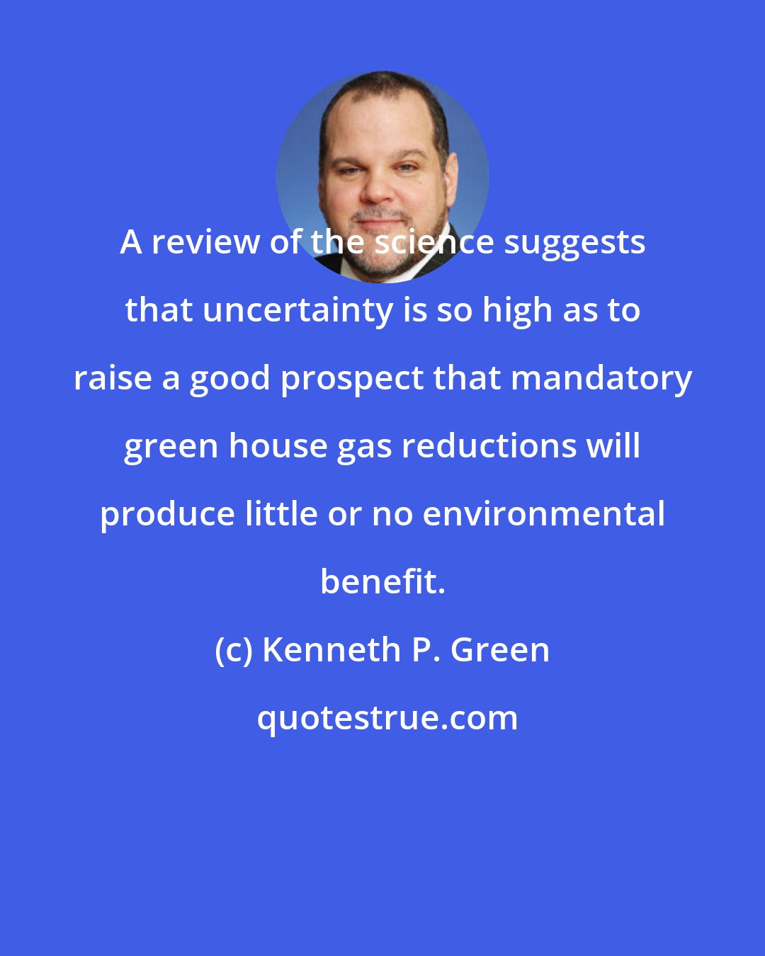 Kenneth P. Green: A review of the science suggests that uncertainty is so high as to raise a good prospect that mandatory green house gas reductions will produce little or no environmental benefit.
