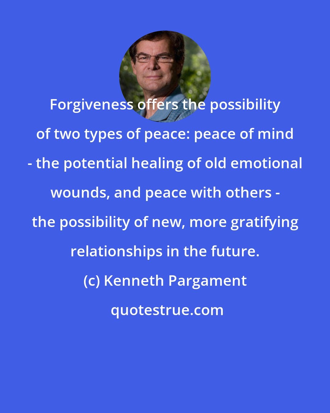 Kenneth Pargament: Forgiveness offers the possibility of two types of peace: peace of mind - the potential healing of old emotional wounds, and peace with others - the possibility of new, more gratifying relationships in the future.