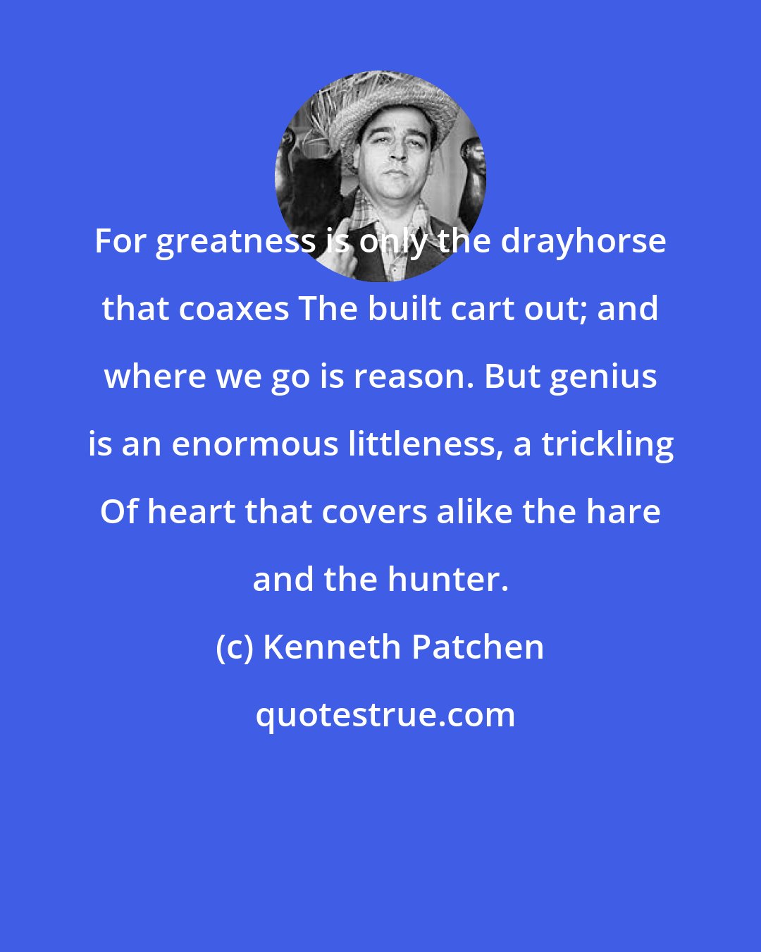 Kenneth Patchen: For greatness is only the drayhorse that coaxes The built cart out; and where we go is reason. But genius is an enormous littleness, a trickling Of heart that covers alike the hare and the hunter.