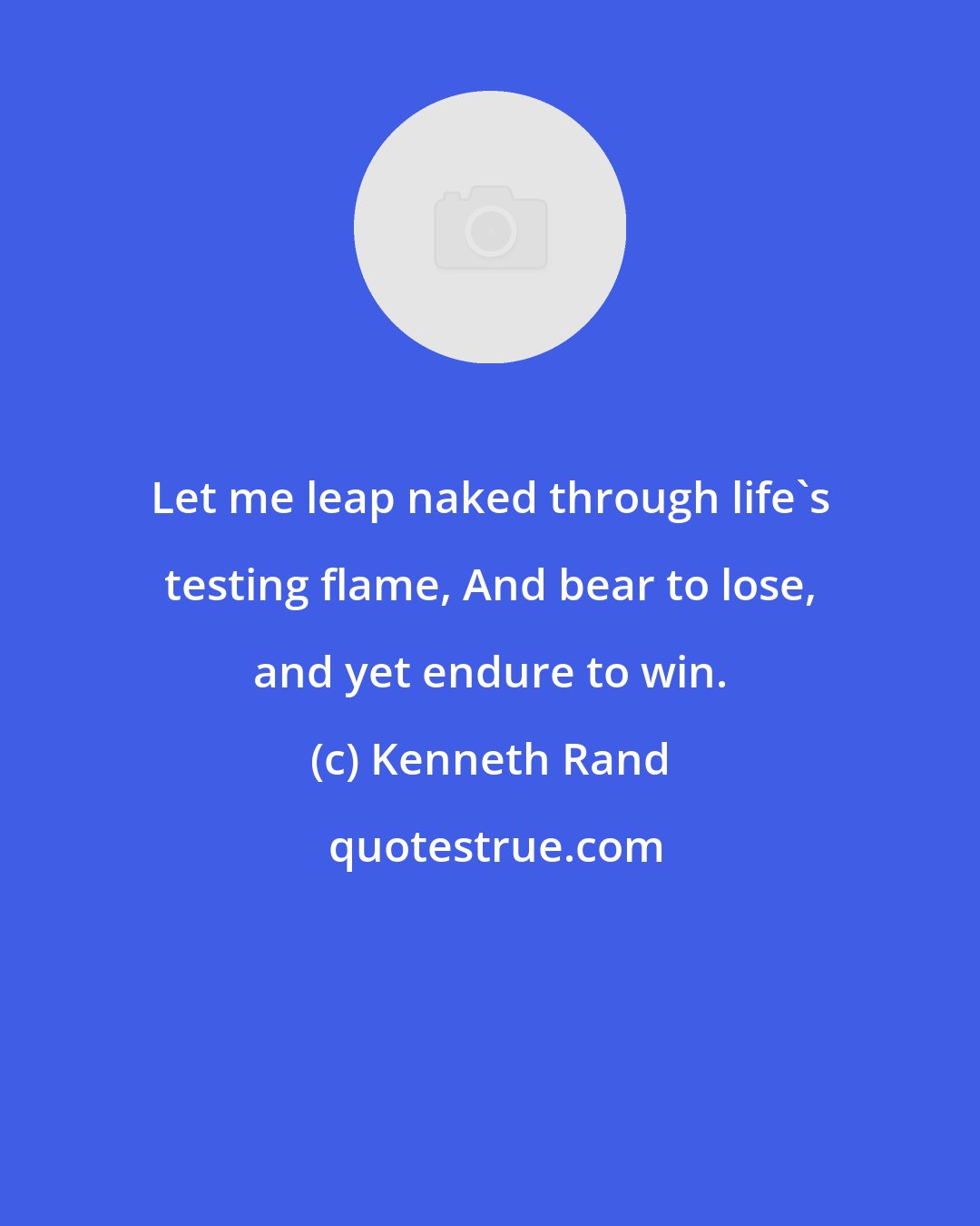 Kenneth Rand: Let me leap naked through life's testing flame, And bear to lose, and yet endure to win.