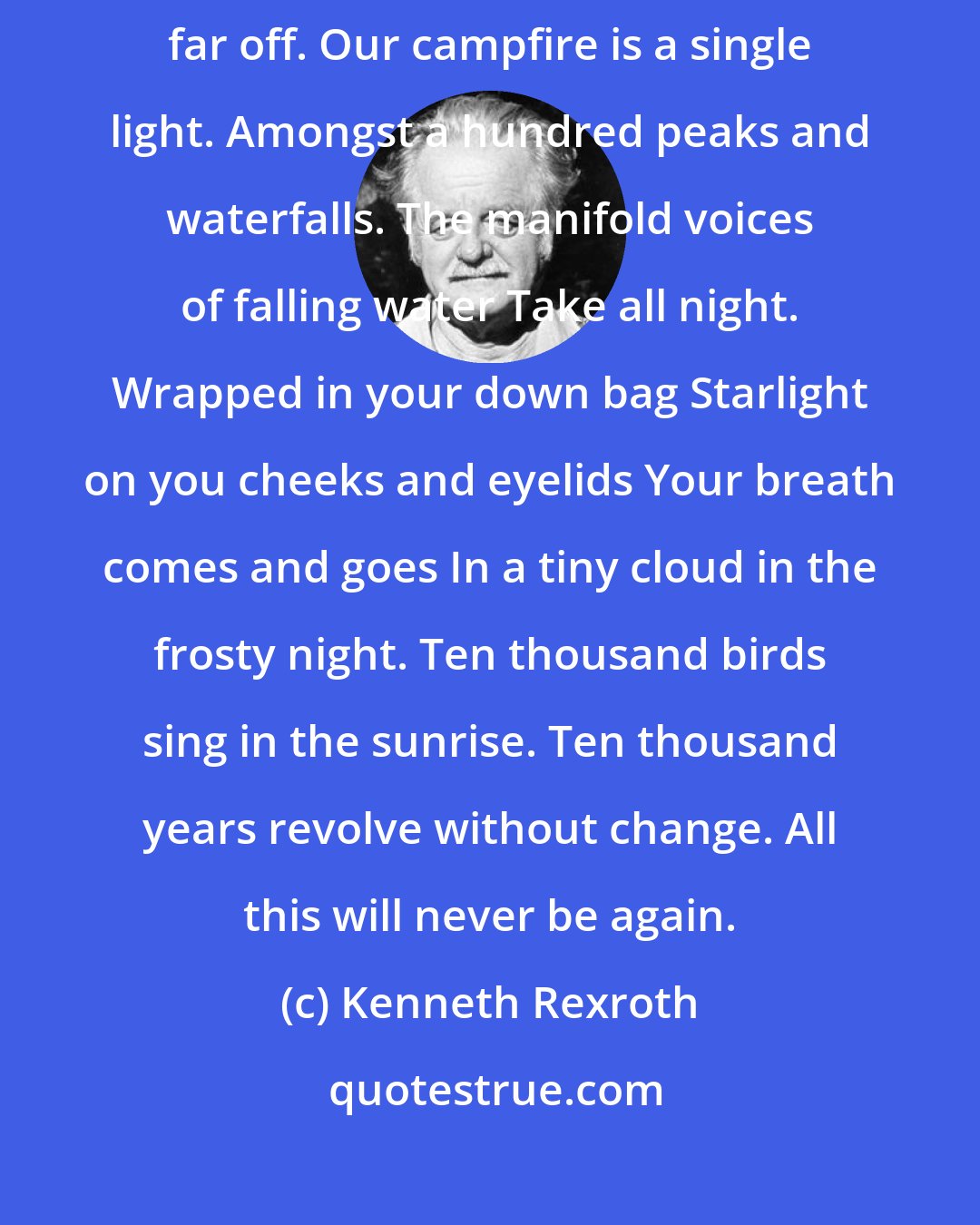Kenneth Rexroth: A white crowned night sparrow sings as the moon sets. Thunder growls far off. Our campfire is a single light. Amongst a hundred peaks and waterfalls. The manifold voices of falling water Take all night. Wrapped in your down bag Starlight on you cheeks and eyelids Your breath comes and goes In a tiny cloud in the frosty night. Ten thousand birds sing in the sunrise. Ten thousand years revolve without change. All this will never be again.