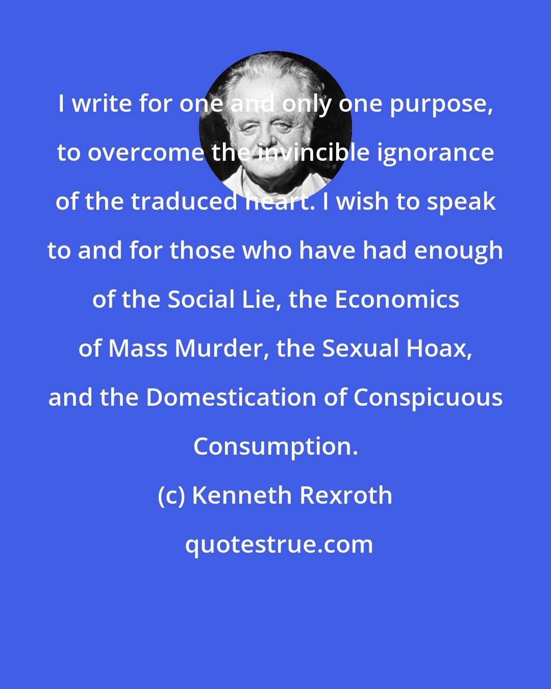Kenneth Rexroth: I write for one and only one purpose, to overcome the invincible ignorance of the traduced heart. I wish to speak to and for those who have had enough of the Social Lie, the Economics of Mass Murder, the Sexual Hoax, and the Domestication of Conspicuous Consumption.