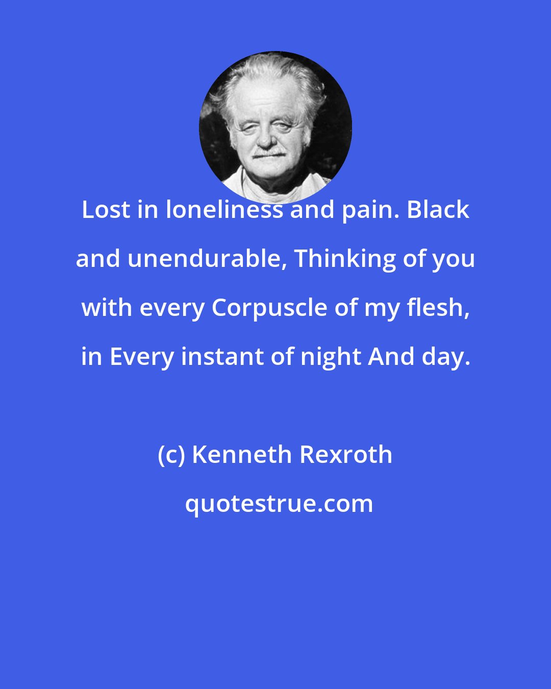 Kenneth Rexroth: Lost in loneliness and pain. Black and unendurable, Thinking of you with every Corpuscle of my flesh, in Every instant of night And day.