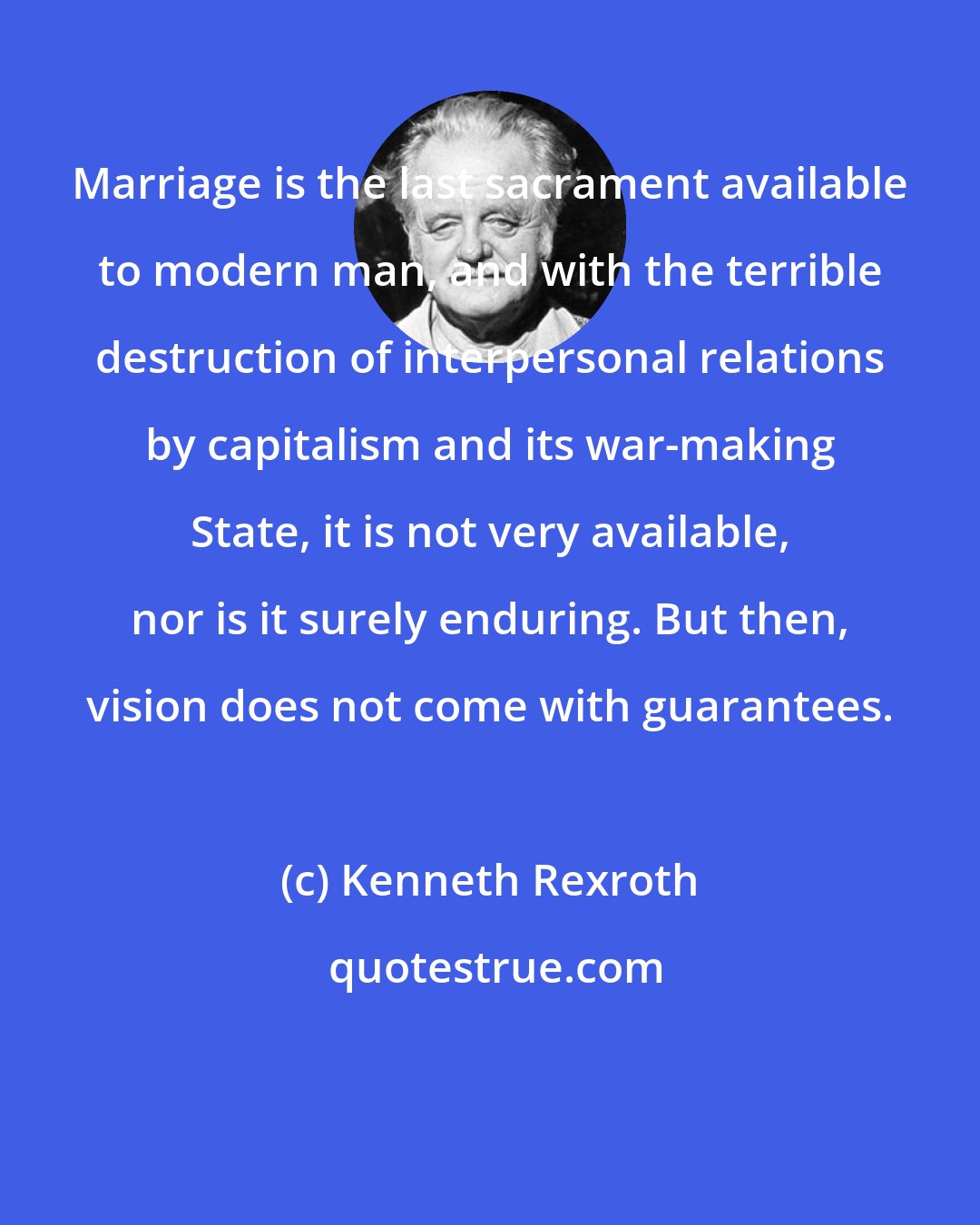 Kenneth Rexroth: Marriage is the last sacrament available to modern man, and with the terrible destruction of interpersonal relations by capitalism and its war-making State, it is not very available, nor is it surely enduring. But then, vision does not come with guarantees.