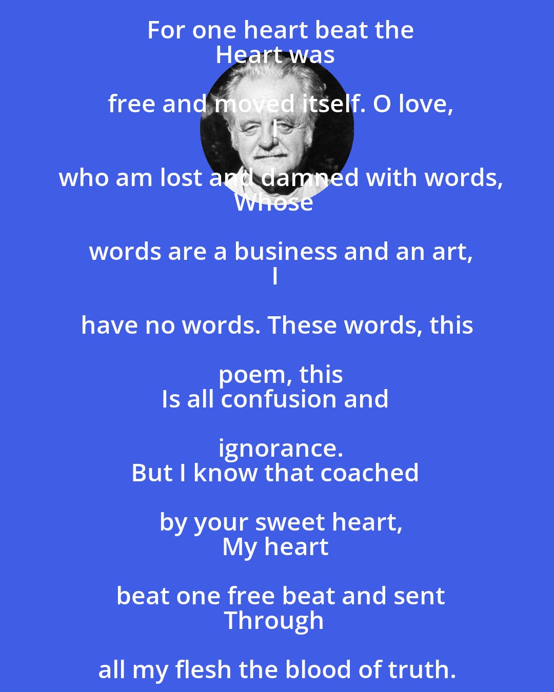 Kenneth Rexroth: Now I know surely and forever,
However much I have blotted our
Waking love, its memory is still
there. And I know the web, the net,
The blind and crippled bird. For then, for
One brief instant it was not blind, nor
Trapped, not crippled. For one heart beat the
Heart was free and moved itself. O love,
I who am lost and damned with words,
Whose words are a business and an art,
I have no words. These words, this poem, this
Is all confusion and ignorance.
But I know that coached by your sweet heart,
My heart beat one free beat and sent
Through all my flesh the blood of truth.