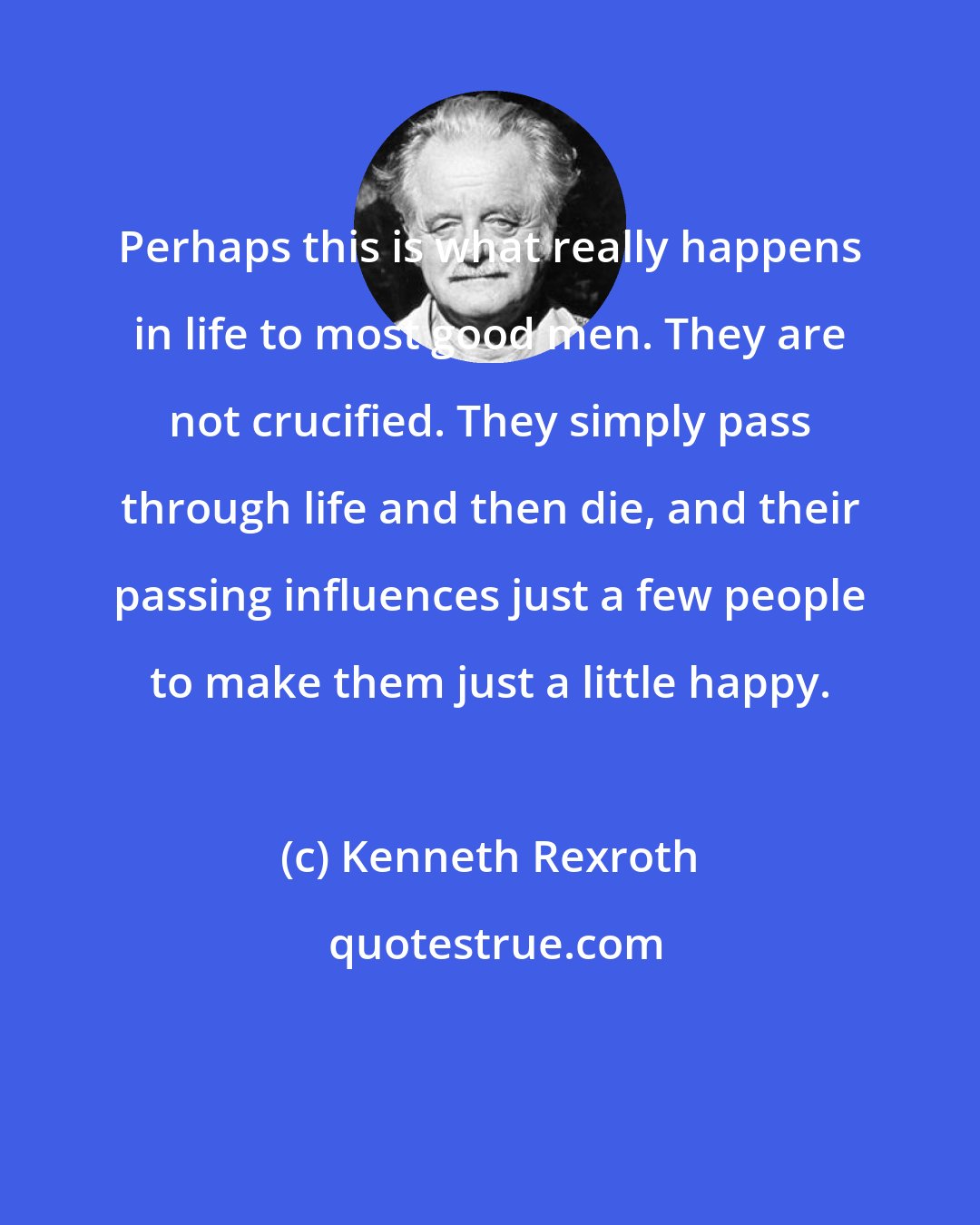 Kenneth Rexroth: Perhaps this is what really happens in life to most good men. They are not crucified. They simply pass through life and then die, and their passing influences just a few people to make them just a little happy.