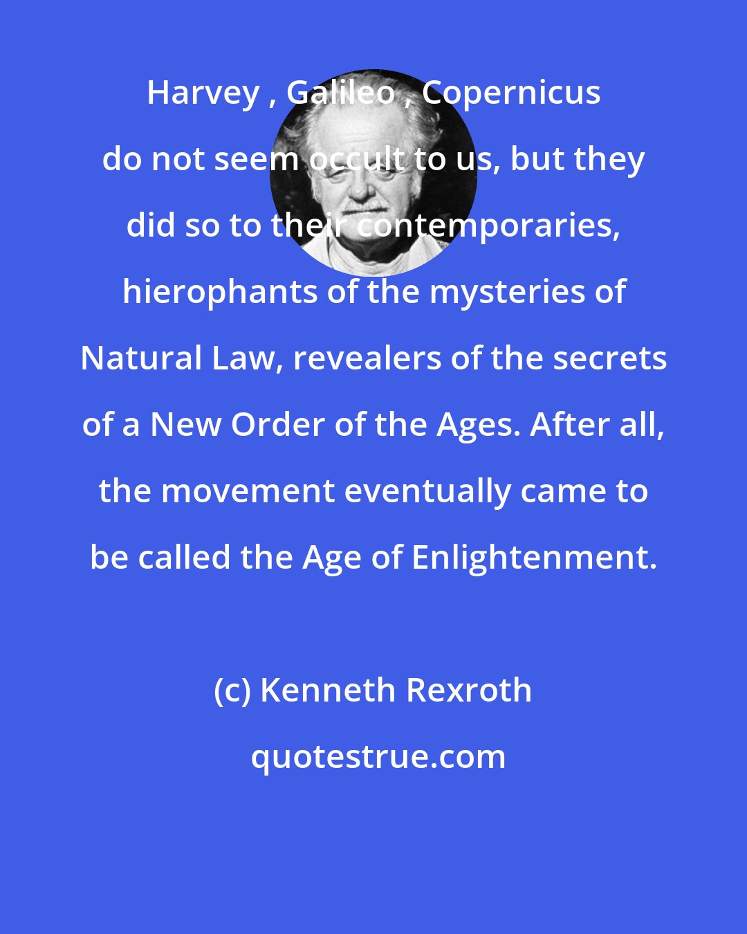 Kenneth Rexroth: Harvey , Galileo , Copernicus do not seem occult to us, but they did so to their contemporaries, hierophants of the mysteries of Natural Law, revealers of the secrets of a New Order of the Ages. After all, the movement eventually came to be called the Age of Enlightenment.