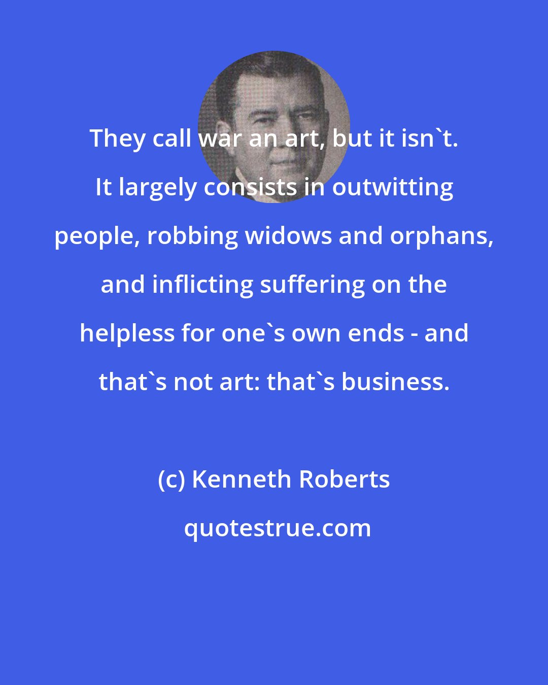 Kenneth Roberts: They call war an art, but it isn't. It largely consists in outwitting people, robbing widows and orphans, and inflicting suffering on the helpless for one's own ends - and that's not art: that's business.