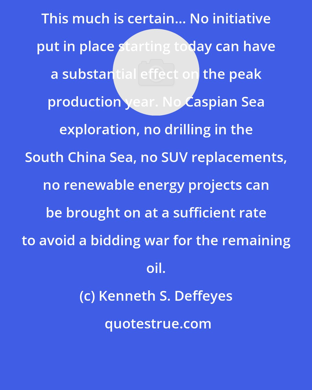 Kenneth S. Deffeyes: This much is certain... No initiative put in place starting today can have a substantial effect on the peak production year. No Caspian Sea exploration, no drilling in the South China Sea, no SUV replacements, no renewable energy projects can be brought on at a sufficient rate to avoid a bidding war for the remaining oil.