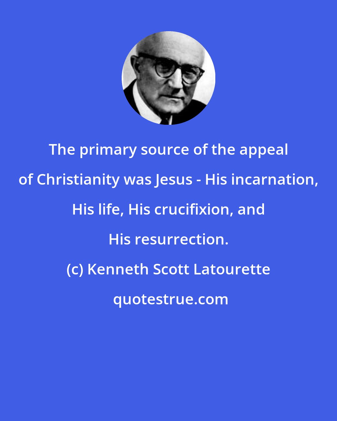 Kenneth Scott Latourette: The primary source of the appeal of Christianity was Jesus - His incarnation, His life, His crucifixion, and His resurrection.
