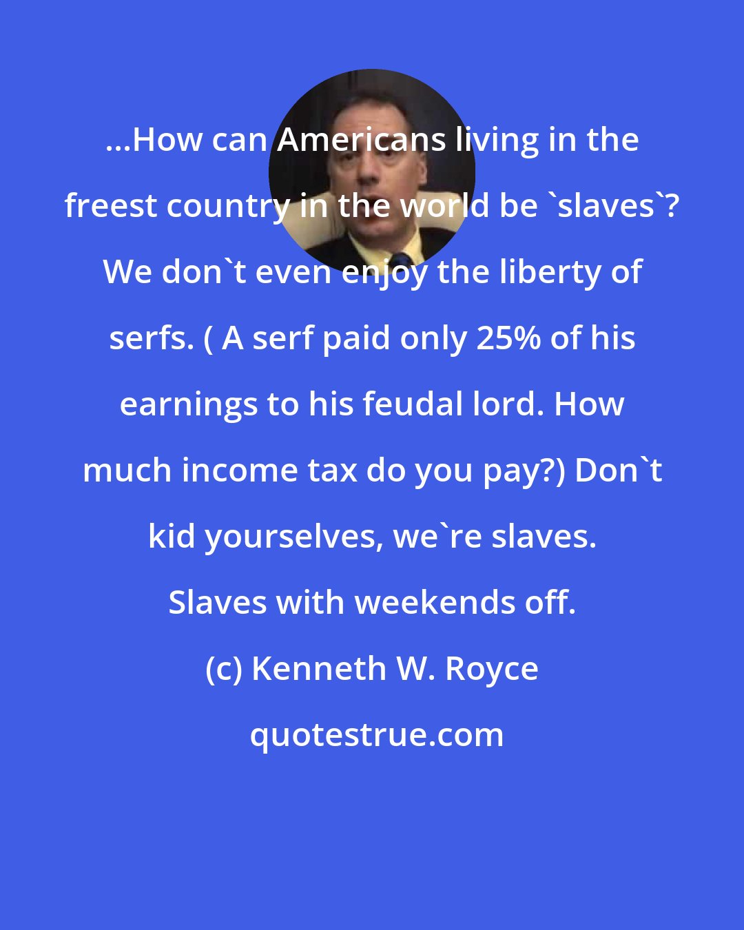 Kenneth W. Royce: ...How can Americans living in the freest country in the world be 'slaves'? We don't even enjoy the liberty of serfs. ( A serf paid only 25% of his earnings to his feudal lord. How much income tax do you pay?) Don't kid yourselves, we're slaves. Slaves with weekends off.