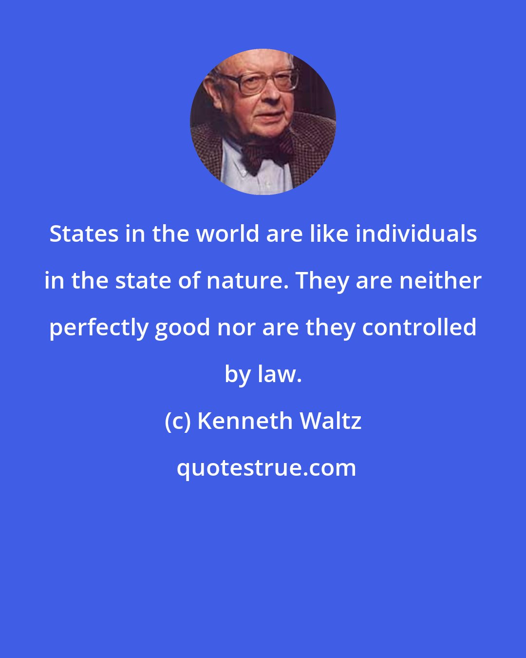 Kenneth Waltz: States in the world are like individuals in the state of nature. They are neither perfectly good nor are they controlled by law.