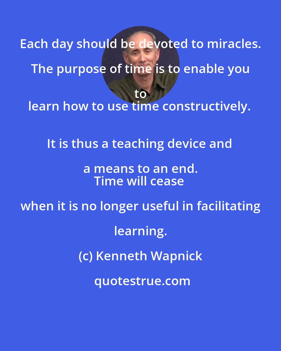 Kenneth Wapnick: Each day should be devoted to miracles. The purpose of time is to enable you to 
learn how to use time constructively. 
It is thus a teaching device and a means to an end. 
Time will cease when it is no longer useful in facilitating learning.