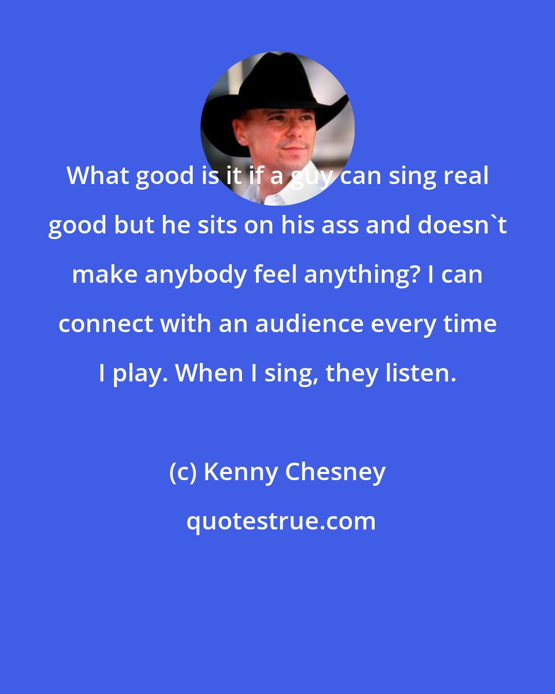 Kenny Chesney: What good is it if a guy can sing real good but he sits on his ass and doesn't make anybody feel anything? I can connect with an audience every time I play. When I sing, they listen.