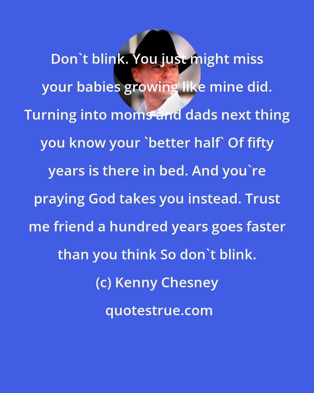 Kenny Chesney: Don't blink. You just might miss your babies growing like mine did. Turning into moms and dads next thing you know your 'better half' Of fifty years is there in bed. And you're praying God takes you instead. Trust me friend a hundred years goes faster than you think So don't blink.