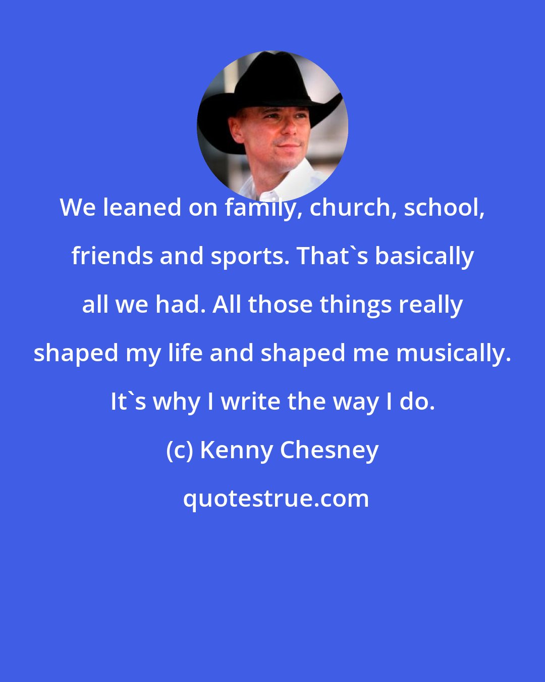 Kenny Chesney: We leaned on family, church, school, friends and sports. That's basically all we had. All those things really shaped my life and shaped me musically. It's why I write the way I do.