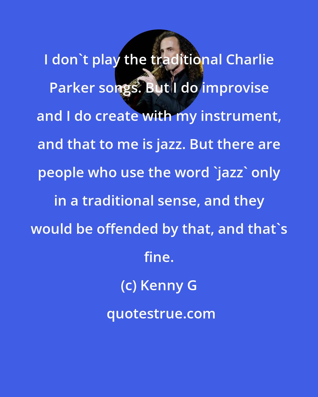 Kenny G: I don't play the traditional Charlie Parker songs. But I do improvise and I do create with my instrument, and that to me is jazz. But there are people who use the word 'jazz' only in a traditional sense, and they would be offended by that, and that's fine.