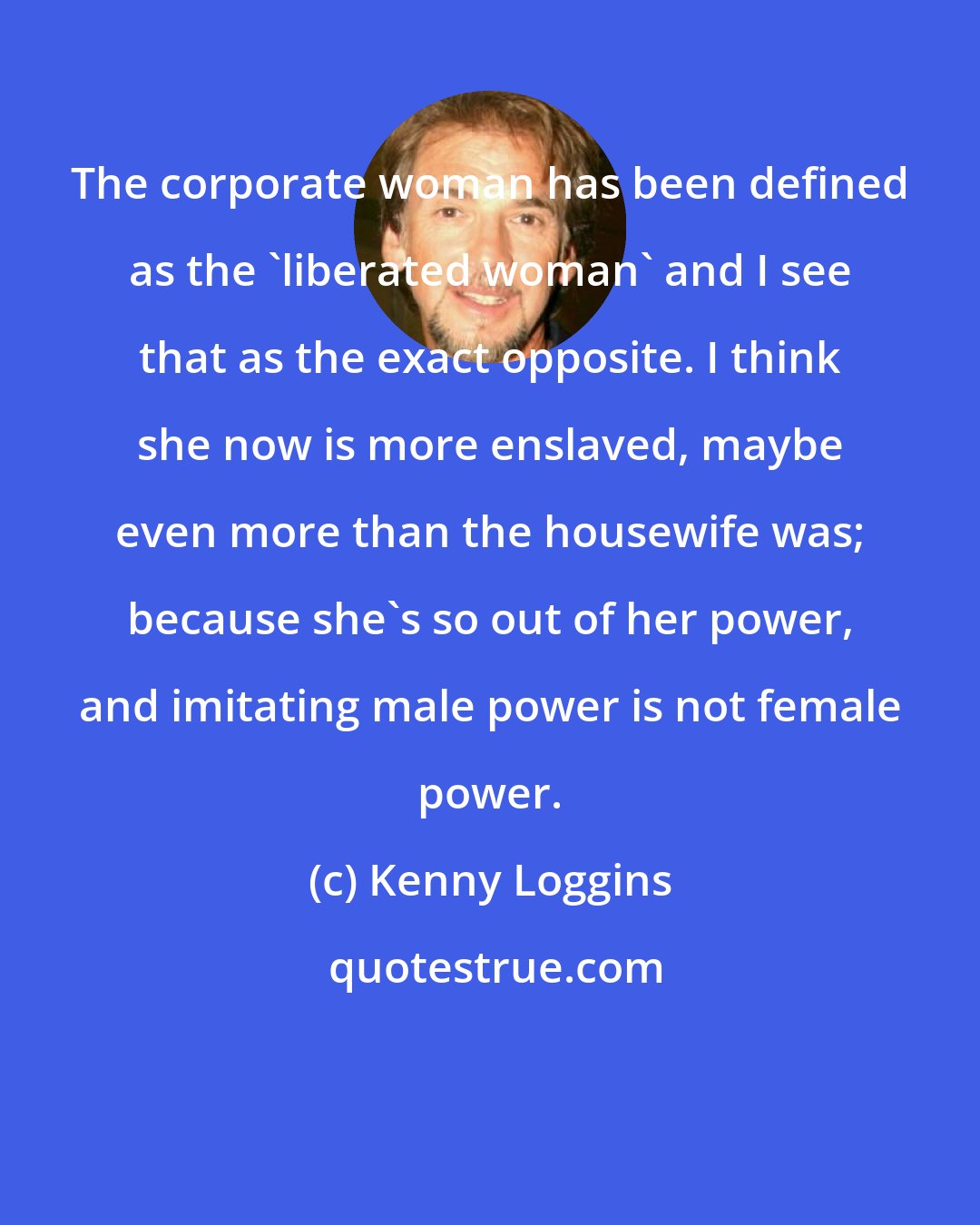 Kenny Loggins: The corporate woman has been defined as the 'liberated woman' and I see that as the exact opposite. I think she now is more enslaved, maybe even more than the housewife was; because she's so out of her power, and imitating male power is not female power.