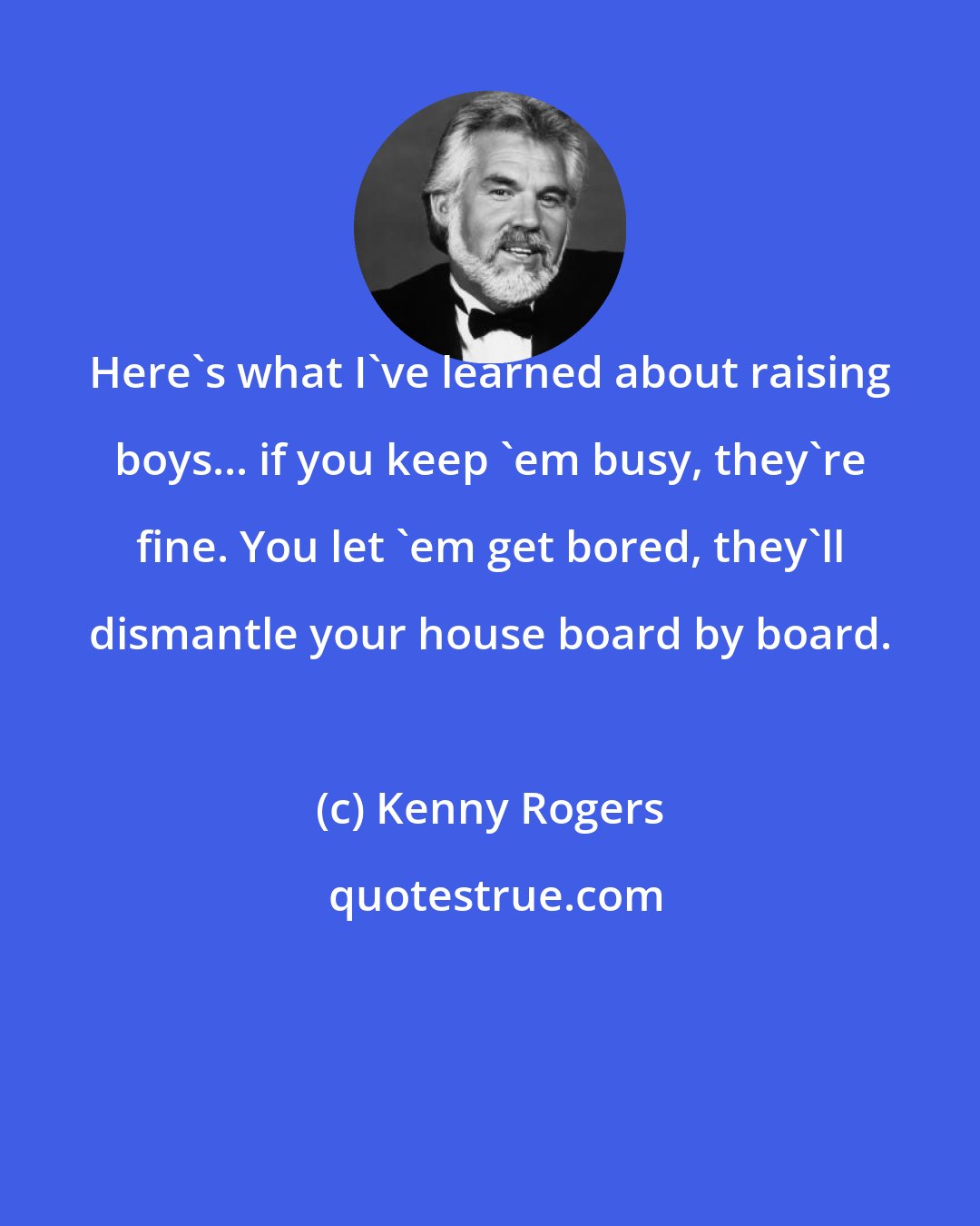 Kenny Rogers: Here's what I've learned about raising boys... if you keep 'em busy, they're fine. You let 'em get bored, they'll dismantle your house board by board.