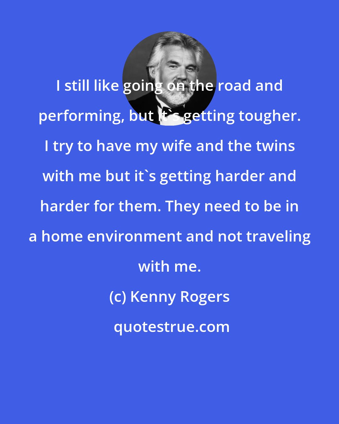 Kenny Rogers: I still like going on the road and performing, but it's getting tougher. I try to have my wife and the twins with me but it's getting harder and harder for them. They need to be in a home environment and not traveling with me.