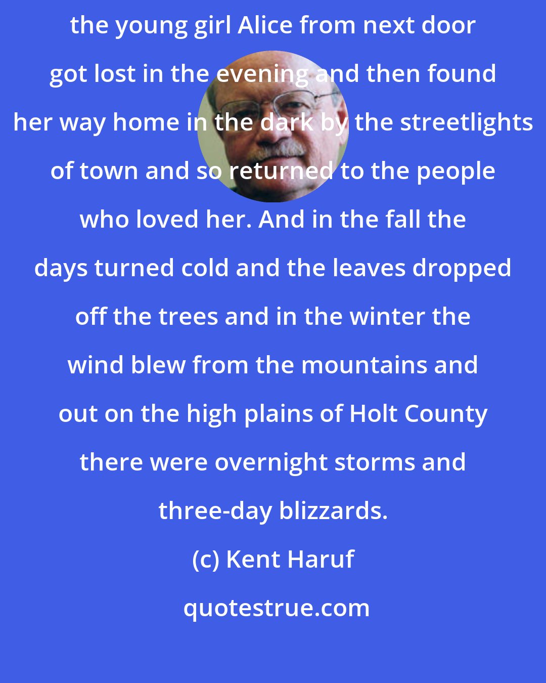Kent Haruf: That was on a night in August. Dad Lewis died early that morning and the young girl Alice from next door got lost in the evening and then found her way home in the dark by the streetlights of town and so returned to the people who loved her. And in the fall the days turned cold and the leaves dropped off the trees and in the winter the wind blew from the mountains and out on the high plains of Holt County there were overnight storms and three-day blizzards.