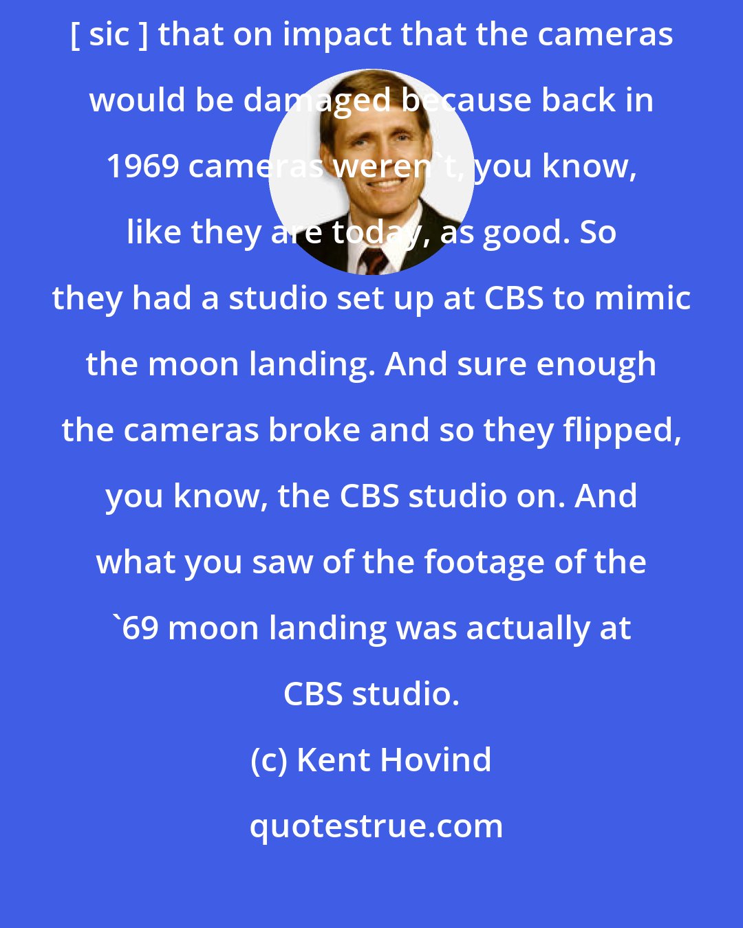 Kent Hovind: My take on what happened with the moon landing was [......] they suspect [ sic ] that on impact that the cameras would be damaged because back in 1969 cameras weren't, you know, like they are today, as good. So they had a studio set up at CBS to mimic the moon landing. And sure enough the cameras broke and so they flipped, you know, the CBS studio on. And what you saw of the footage of the '69 moon landing was actually at CBS studio.