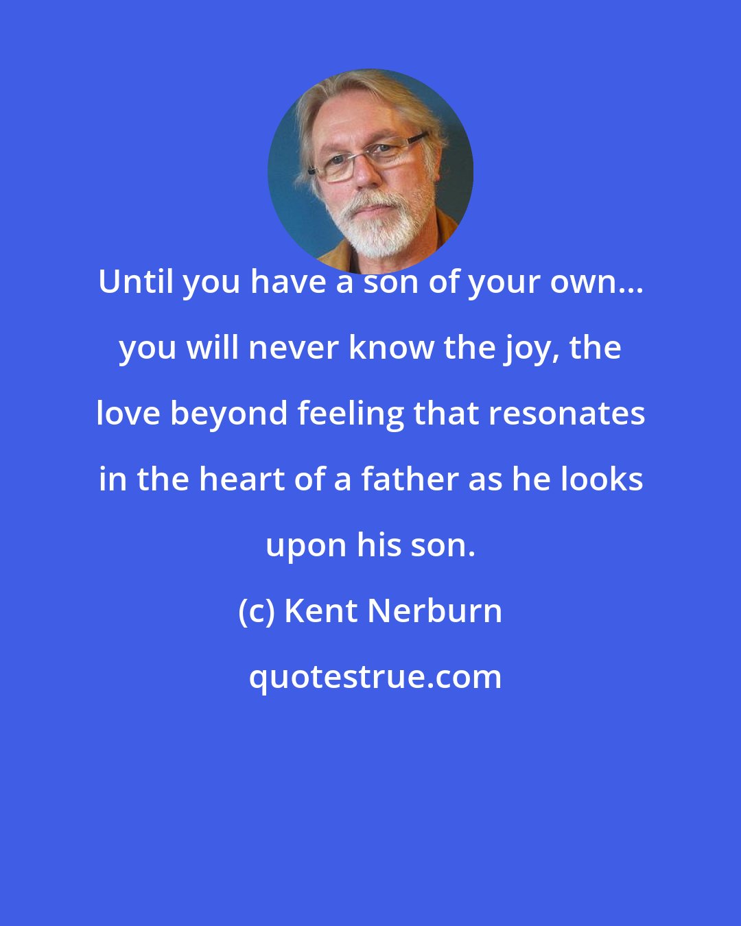 Kent Nerburn: Until you have a son of your own... you will never know the joy, the love beyond feeling that resonates in the heart of a father as he looks upon his son.
