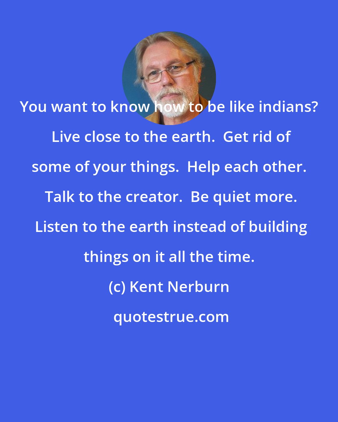 Kent Nerburn: You want to know how to be like indians?  Live close to the earth.  Get rid of some of your things.  Help each other.  Talk to the creator.  Be quiet more.  Listen to the earth instead of building things on it all the time.