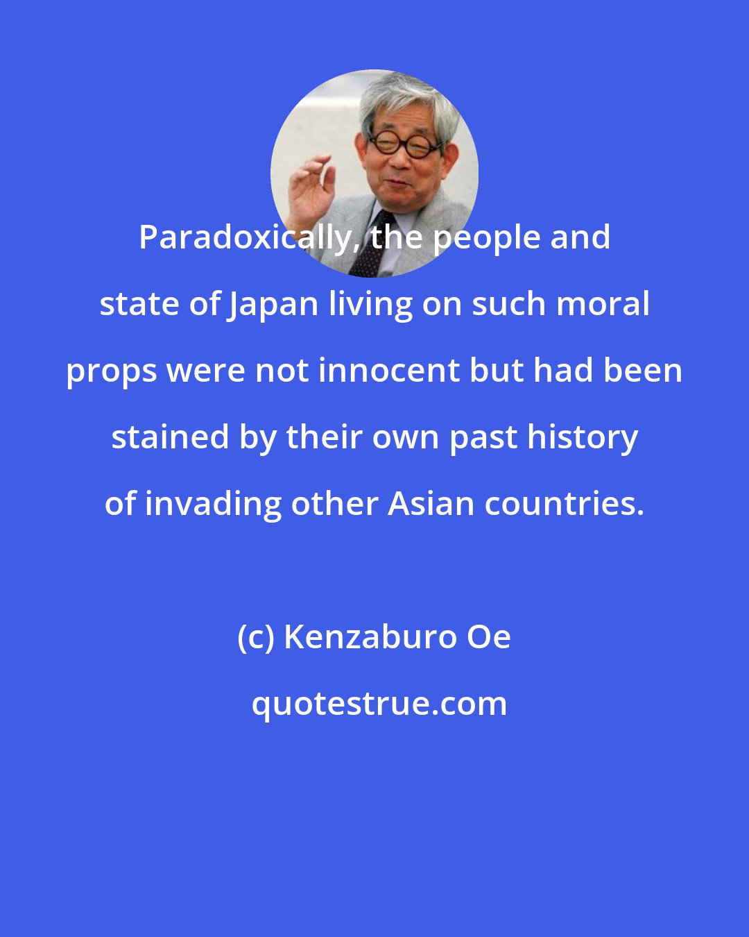 Kenzaburo Oe: Paradoxically, the people and state of Japan living on such moral props were not innocent but had been stained by their own past history of invading other Asian countries.