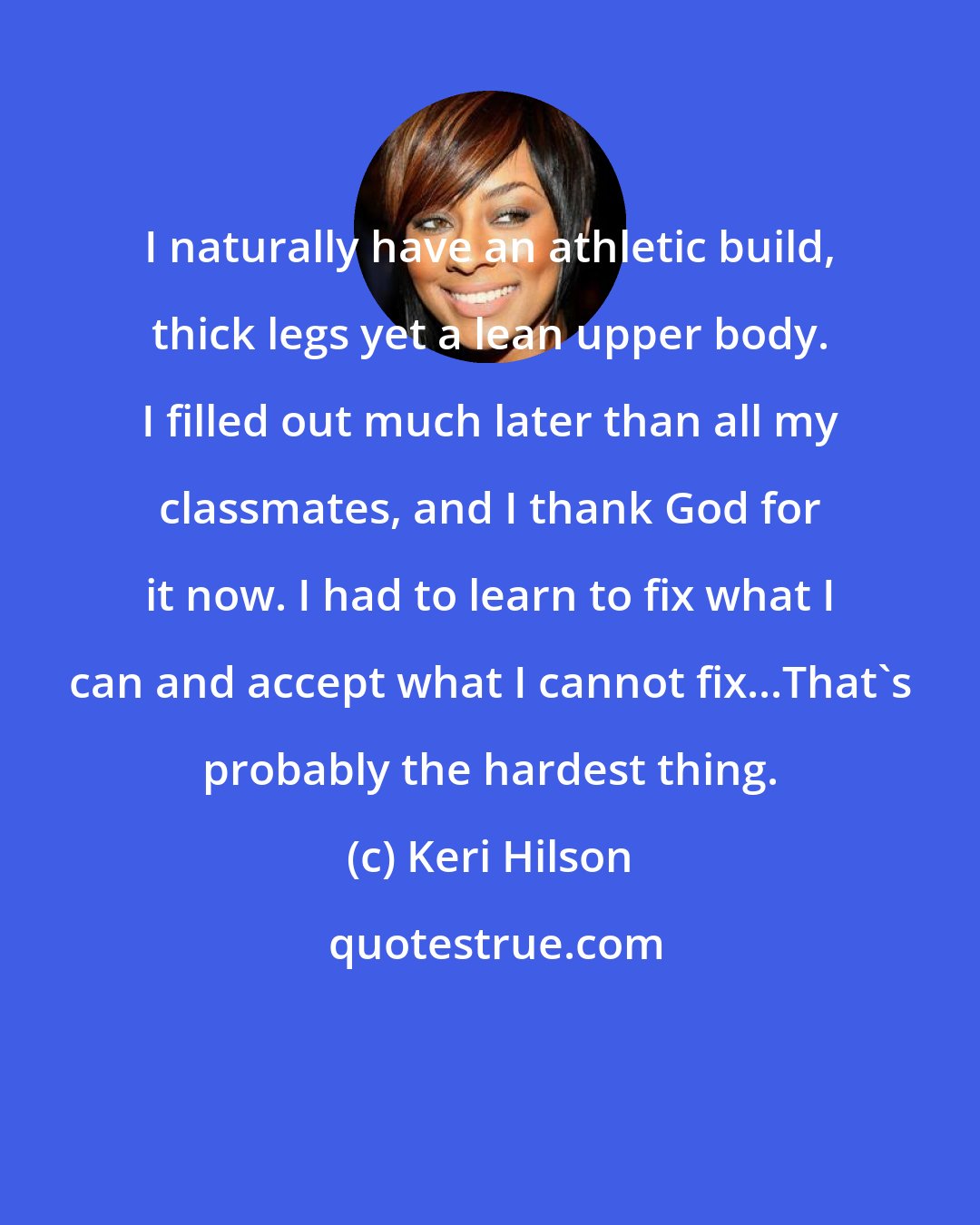 Keri Hilson: I naturally have an athletic build, thick legs yet a lean upper body. I filled out much later than all my classmates, and I thank God for it now. I had to learn to fix what I can and accept what I cannot fix...That's probably the hardest thing.