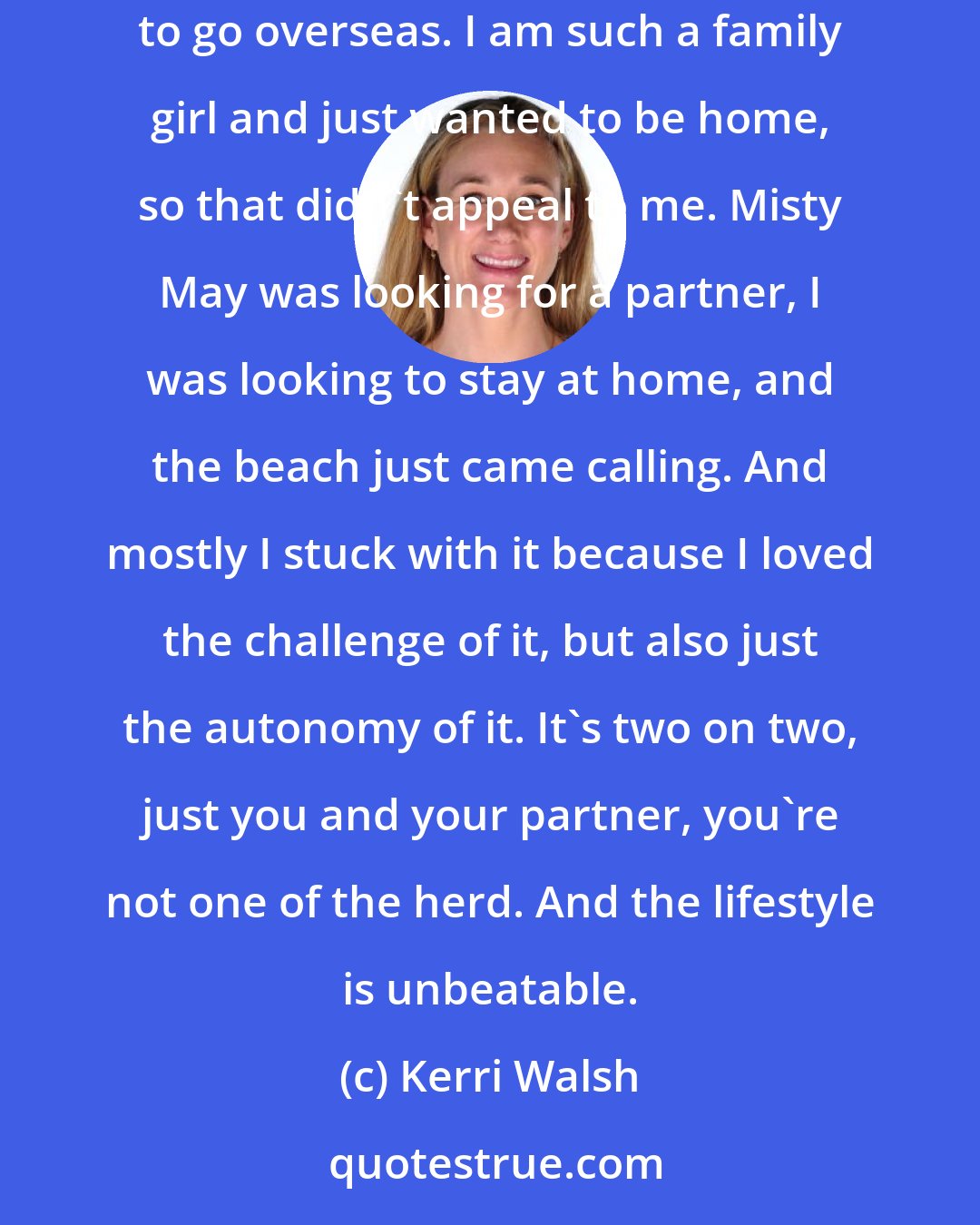 Kerri Walsh: At the point when I switched from indoor to beach I had been playing indoor for 12 years. And, to be honest, to make a living indoors you have to go overseas. I am such a family girl and just wanted to be home, so that didn't appeal to me. Misty May was looking for a partner, I was looking to stay at home, and the beach just came calling. And mostly I stuck with it because I loved the challenge of it, but also just the autonomy of it. It's two on two, just you and your partner, you're not one of the herd. And the lifestyle is unbeatable.