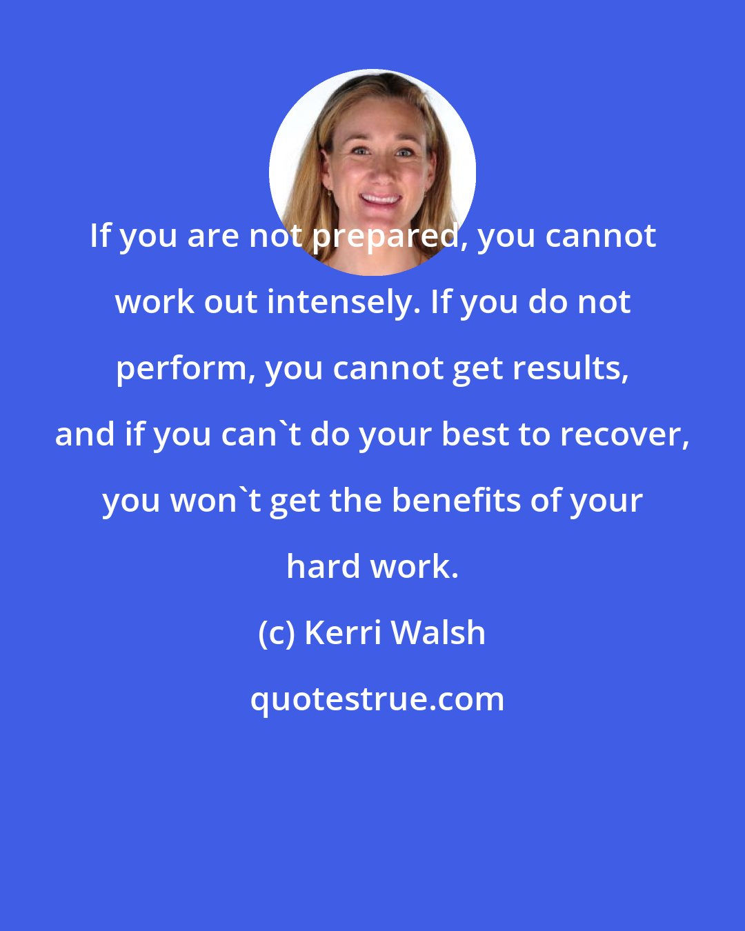Kerri Walsh: If you are not prepared, you cannot work out intensely. If you do not perform, you cannot get results, and if you can't do your best to recover, you won't get the benefits of your hard work.