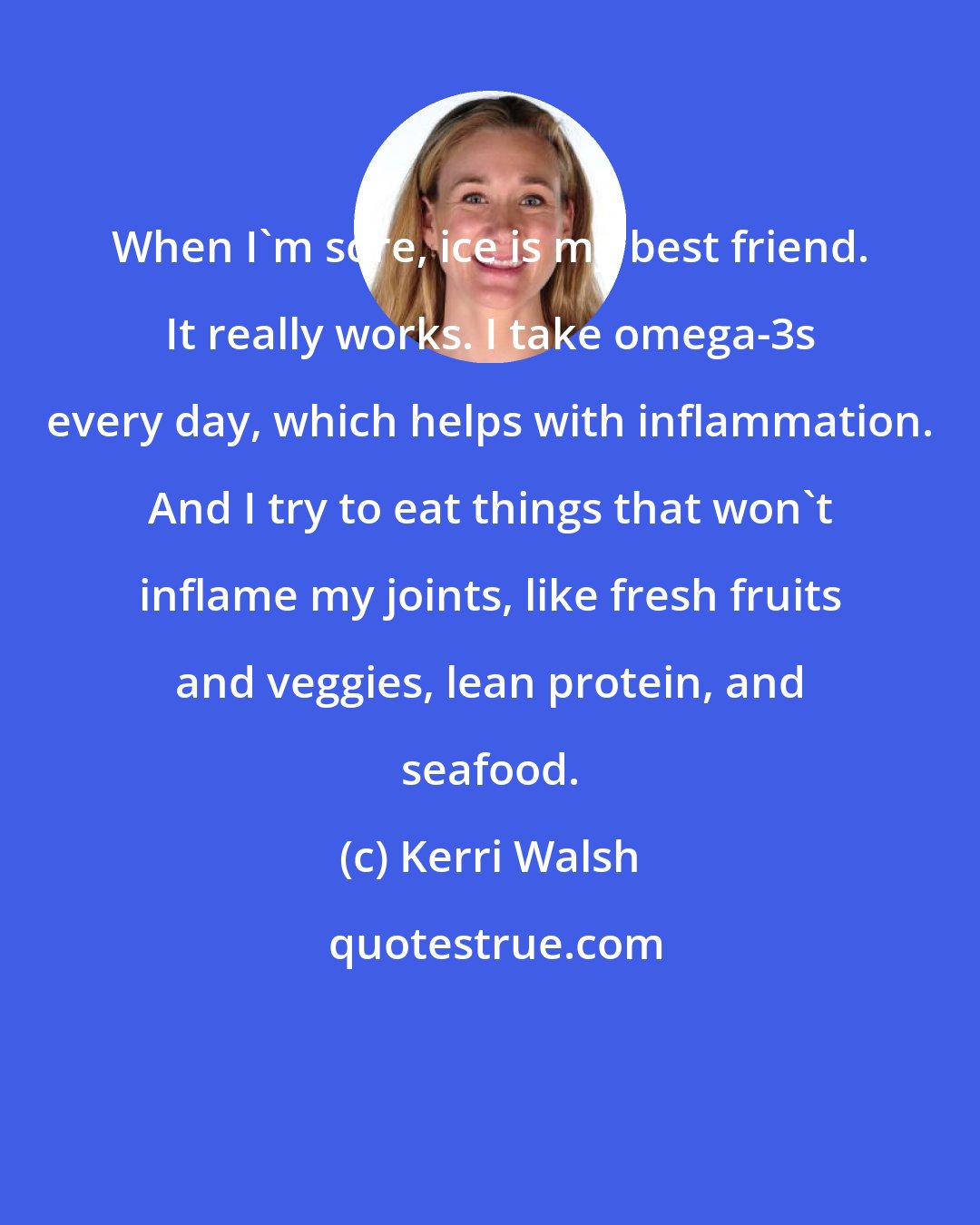 Kerri Walsh: When I'm sore, ice is my best friend. It really works. I take omega-3s every day, which helps with inflammation. And I try to eat things that won't inflame my joints, like fresh fruits and veggies, lean protein, and seafood.