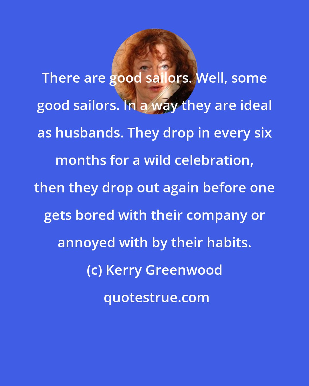 Kerry Greenwood: There are good sailors. Well, some good sailors. In a way they are ideal as husbands. They drop in every six months for a wild celebration, then they drop out again before one gets bored with their company or annoyed with by their habits.