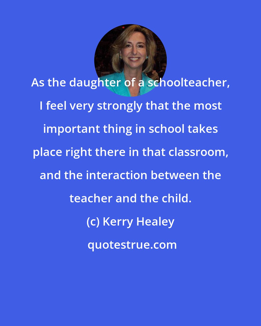 Kerry Healey: As the daughter of a schoolteacher, I feel very strongly that the most important thing in school takes place right there in that classroom, and the interaction between the teacher and the child.
