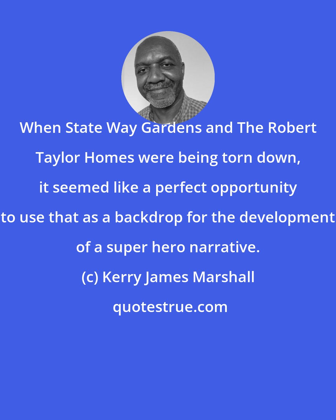 Kerry James Marshall: When State Way Gardens and The Robert Taylor Homes were being torn down, it seemed like a perfect opportunity to use that as a backdrop for the development of a super hero narrative.
