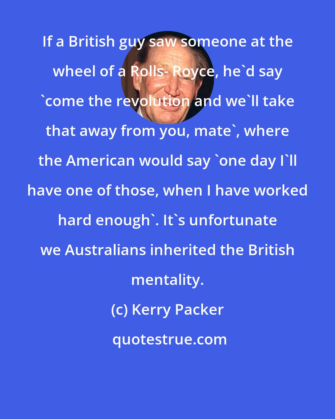 Kerry Packer: If a British guy saw someone at the wheel of a Rolls- Royce, he'd say 'come the revolution and we'll take that away from you, mate', where the American would say 'one day I'll have one of those, when I have worked hard enough'. It's unfortunate we Australians inherited the British mentality.